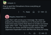 Redditor /u/EnvironmentalCable69 posted a screenshot of a Chinese _Helldivers 2_ player saying, "I will convey your message. No need to pray, bro, we Chinese believes in no God, and we will overcome every enemy that dares to invade our home again after 1931. The squids thought they could just walk into our home and kill innocent citizens like Japanese Imperialist once did?Not this time,not today."