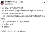 count dykecula /|\ ^._.^ /|\ @gothesbian > see a flyer for "goth/alt" night > ask if the event is going to be actual 80s goth or alt tiktok > promoter doesnt understand Q > i pull out an illustrated diagram explaining what is goth vs alt tiktok > she laughs and says "it's a good event" > go to the event > its alt tiktok . 10:49 PM May 29, 2025 315.6K Views ...