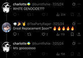 charlotte@burntfishie 7/25/24 WHITE GENOCIDE??? . 172 2 ili 234 @TeaPartyRager 7/25/24 Great Replacement Soon™ 27 ♡ 2 119 charlotte@burntfishie 7/25/24 lets goooo0000 0 Q1 27 1 Il 156