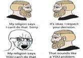 My religion says I can't do that. Sorry. It's okay. I respect your decision. My religion says YOU can't do that. That sounds like a YOU problem.