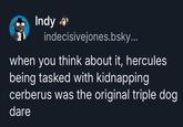 Indy indecisivejones.bsky... when you think about it, hercules being tasked with kidnapping cerberus was the original triple dog dare