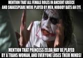 MENTION THAT ALL FEMALE ROLES IN ANCIENT GREECE AND SHAKESPEARE WERE PLAYED BY MEN, NOBODY BATS AN EYE MENTION THAT PRINCESS ZELDA MAY BE PLAYED BY A TRANS WOMAN, AND EVERYONE LOSES THEIR MINDS!