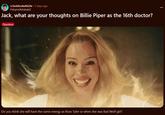 r/JackSucksAtLife • 2 days ago Fishymcfishdude2 Jack, what are your thoughts on Billie Piper as the 16th doctor? Question Do you think she will have the same energy as Rose Tyler or when she was Bad Wolf girl?