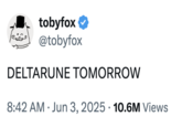 A "tweet":https://knowyourmeme.com/memes/sites/twitter-x sent by "_Deltarune_":https://knowyourmeme.com/memes/subcultures/deltarune creator "Toby Fox":https://knowyourmeme.com/memes/people/toby-radiation-fox, which read, "DELTARUNE TOMORROW," akin to the "meme":https://knowyourmeme.com/memes/memes of the same name.