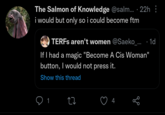 The Salmon of Knowledge @salm... · 22h : i would but only so i could become ftm TERFs aren't women @Saeko_.... 1d If I had a magic "Become A Cis Woman" button, I would not press it. Show this thread 1 17 go