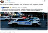 beth @bethbourdon we investigated ourselves and found we did nothing wrong -30- The Hill @thehill Jun 23, 2020 • JUST IN: NYPD commissioner says officers who drove into crowd protesters did not violate use-of-force policy hill.cm/7BMNYT3 STRAND 15085 CRC 8:39 AM Jun 23, 2020 PD POLICE CORTERT Re NYPD COFFEE ... TIZEN