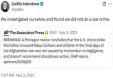 Caitlin Johnstone @caitoz ... We investigated ourselves and found we did not do a war crime. AP The Associated Press • @AP Nov 3, 2021 BREAKING: A Pentagon review concludes that the U.S. drone strike that killed innocent Kabul civilians and children in the final days of the Afghanistan war was not caused by misconduct or negligence, and doesn't recommend disciplinary action, @AP learns. apne.ws/b30bjoo 11:07 PM Nov 3, 2021