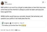 Tera @Tera_ekezie NBA twitter is so much fun y'all get to make jokes on here that may cross some lines but the intention is always to never be taken seriously and have a good time. WNBA twitter would have you canceled, doxxed, feel ashamed, and question your politics if we made jokes like this hoodgenius @hoodg3nius - May 21 The Haliban just bombed New York • 8:23 AM May 22, 2025 3.1M Views