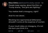 Eliza Orlins @elizaorlins.bsky.social .1d People keep saying, about the Elon vs. Trump drama, "the girls are fighting." You realize that's misogyny, right? And it's not clever. Mocking two egomaniacal billionaires shouldn't come at the expense of women. If your insult relies on misogyny, it's not the burn you think it is. 16 31 223 ...