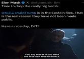 Tell us something we don't know, Elon | /r/FreeFolk Elon Musk X @elonmusk.8m Time to drop the really big bomb: @realDonaldTrump is in the Epstein files. That is the real reason they have not been made public. Have a nice day, DJT! You say that as if you were the first man alive to think it.