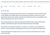 i am baby bird i don't know which species i want worm what if mama encounters the grinch All Images Short videos Videos Forums Shopping Web More Al Overview The baby bird is hungry and wants a worm. It is natural to want to know what to eat. While some baby birds, such as American Robins, eat worms, most baby birds eat insects, seeds, and berries. Earthworms are not suitable for all baby bird species and can be harmful. The mama bird knows what the baby bird needs to eat to grow strong and healthy. She finds the right foods and feeds the baby bird safely. The Grinch is a fictional character, so there is no need to worry about the Grinch. The mama bird is amazing and knows how to protect the baby bird. The best thing for the baby bird to do is to trust the mama bird. The mama bird is the best.