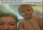 "So how old are you?" "Somewhere between 2 and Ed Sheeran"
