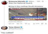 Breanna Morello @Bre....12h Ø Skip the National Guard. Bring in the rooftop South Koreans. PARAMOUNT, CA LIVE KITV 4:57 PM PT YOU KNOW, LET'S HOPE THAT BREAKING NEWS 0:19 NOW: ANTI-ICE PROTESTERS SET CAR ON FIRE IN CA char From Fox News 429 FOX NEWS ALERT 1.5K 18K 424K Tony Moon @RoofKorean7 You called? ...