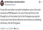 0.0 AestheticGamer aka Dusk Golem wwwww @AestheticGamer1 Q I'll say this now before my trailer breakdown: Leon is the main character of RE9 Requiem. You won't fully see him for a bit (though he is in the trailer), but in the final game you play far more as Leon than Grace. Become more obvious as marketing continues, into the final game. 4:28 AM⚫ Jun 7, 2025 1M Views