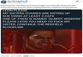Doc Strangelove @DocStrangelove2 Now that the new Resident Evil protagonist is female, what will this mean for Chris and his never ending quest to continue his bloodline? LEON PLEASE MY SISTERS OVARIES ARE DRYING UP SHE OWNS AT LEAST 3 CATS ONE OF THEM IS NAMED "ALBERT WISKERS' PLEASE LEON YOU NEED TO F--- MY SISTER, CONTINUE THE REDFIELD BLOODLINE 6:26 AM · Jun 7, 2025 294K Views