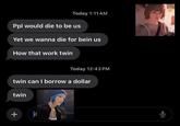 Today 1:11 AM Ppl would die to be us Yet we wanna die for bein us How that work twin Today 12:43 PM twin can I borrow a dollar twin +