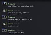 RG Roland 3:46 PM can I borrow a dollar twin Yuna 3:46 PM Get out of my office Roland 3:46 PM please yuna I need this Yuna 3:46 PM Broke ass Roland 3:46 PM I know salvador