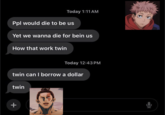 + Today 1:11 AM Ppl would die to be us Yet we wanna die for bein us How that work twin Today 12:43 PM twin can I borrow a dollar twin