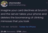 chormondor @ZOverwhelming imagine your card declines at brunch and the server takes your phone and deletes the boomerang of clinking mimosas that you took 7:50 AM 9/10/20 Twitter for iPhone 21.4K Retweets 171K Likes