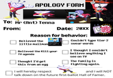APOLOGY FORM To: Mr (Ant) Tenna From: Date: 20XX Reason for behavior: Believed the little mailman L TECH " Believed the kill your TV agenda Thought I'd get this from an egg I will hereby respect Couldn't type tier 2 swear words I thought I couldn't believe anything I see on TV The family is fighting again. and I will NOT talk down on the future first-ballot Hall of Famer.
