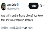 Alex Cole @acnewsitics Follow .. ... Any tariffs on the Trump phone? You know that s--- is not made in America. 1:05 PM ⚫ Jun 16, 2025 41.3K Views