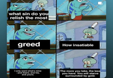 what sin do you relish the most greed + How insatiable I only want what's mine -and theirs, and his, and yours. The more you take, the less you have. You will starve surrounded by gold.