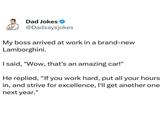 Dad Jokes @Dadsaysjokes My boss arrived at work in a brand-new Lamborghini. I said, "Wow, that's an amazing car!" He replied, "If you work hard, put all your hours in, and strive for excellence, I'll get another one next year."