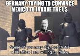 GERMANY TRYING TO CONVINCE MEXICO TO INVADE THE US imgflip.com Some of you may die, but that's a sacrifice I am willing to make.