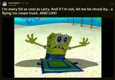 r/spongebob ⚫9 yr. ago truedread I'm every bit as cool as Larry. And if I'm not, let me be struck by... a flying ice cream truck. AND LIVE!