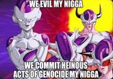 WE EVIL MY N---- WE COMMIT HEINOUS ACTS OF GENOCIDE MY N----
