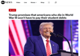 Trump promises that americans who die in World War III won't have to pay their student debts abc NEWS Video Live Shows Shop 0 LIVE Trump promises that americans who die in World War III won't have to pay their student debts