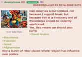 Bomber Anon | /r/Greentext Anonymous (ID: WfrVOWfr) M McDonald's CBOWFLEN 3.27 MB PNG >Mauritania >Pakistan >Israel >Afghanistan 06/22/25(Sun)22:49:18 No.508414279 Iran deserves to be bombed, not because I support Israel, but because Iran is a theocracy and all theocracies should be violently eradicated. Yes, this means we should also bomb >Saudi Arabia And a bunch of other places where religion has influence. over politics