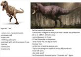 Virgin old "T-rex": - screams every 2 seconds on screen -only knows to kill -stupid as hell - HAHA tiny useless arms -surprisingly lightly built for a creature it's size -Over bite -forever alone -1 species only The Chad scientifically accurate Rex: - Can't roar but has a growl so strong it can knock it smaller prey off their feet and can be felt from kilometers away. - surprisingly sneaky for it's size - EQ level comparable to chimpanzees - sense of smell that puts dogs to shame. - binocular vison. - not fat, they are build like absolute units. - Tiny but very strong arms capable of carrying 400 pounds each. - Hunts with family - who needs speed? - has 2 new recently discovered species: T. Imperator and T. Regina.