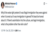 Mikhaila Peterson @MikhailaFuller ... Why'd the woke right pretend it was illegal immigration they were against when it turned out it was immigration in general? At least be honest about it. If there's assimilation into the culture, and legal immigration, what is the problem other than skin color? 1:21 PM Dec 28, 2024 6.5M Views