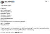 Nick Stelzner @stelzner_n1150 The Woke Right: Catturd Benny Johnson The Hodge Twins Brenden Dilley Candace Owens Tucker Carlson Gunther Eagleman DC Draino Something called Insurrection Barbie Jack Posobiec Riley Gaines ... These people's entire existence is cheerleading Trump and spreading lies and propaganda in exchange for clicks and money. 9:11 AM Apr 24, 2025 988.3K Views