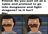 Friend: So you just sit at a table and pretend to go into dungeons and fight dragons? Is it fun? Me: RUN DMG mean, I don't want to oversell it, but it changes you forever.