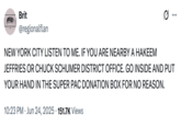 Brit @regionalflan NEW YORK CITY LISTEN TO ME. IF YOU ARE NEARBY A HAKEEM JEFFRIES OR CHUCK SCHUMER DISTRICT OFFICE. GO INSIDE AND PUT YOUR HAND IN THE SUPER PAC DONATION BOX FOR NO REASON. 10:23 PM ⚫ Jun 24, 2025 151.7K Views