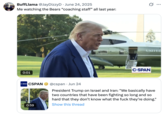 10 BuffLlama @JayDizzyD June 24, 2025 Me watching the Bears "coaching staff” all last year: 0:01 C-SPAN CSPAN @cspan Jun 24 • ... UNITED C-SPAN 0:59 President Trump on Israel and Iran: "We basically have two countries that have been fighting so long and so hard that they don't know what the f--- they're doing." Show this thread