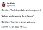 Joe Wrote @joewrote Centrists: The left needs to win the argument *Zohran starts winning the argument* Centrists: This man is brown and scary • 2:07 PM Jun 24, 2025 1M Views •