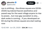 jaboukie @jaboukie Follow ... nys is shifting... the dimes square era (2018- 2025) laundered fascist aesthetics and paved way for the west village aryans to rise to power... but now gay socialism is otw... dark woke is coming... if you developed an ED during the dimes square era start eating now 12:42 AM ⚫ Jun 25, 2025 234.3K Views