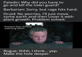 Paladin: Why did you have to go and kill the town guard? Barbarian: Sorry, but rage hits hard. Druid: No worries, I'll just move some earth and then cover it with plant growth. Problem solved. Peasant boy secretly watching them: Rogue: Shhh. I think... yep. Make the hole deeper.