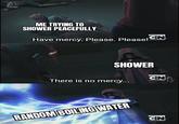 ME TRYING TO SHOWER PEACEFULLY Have mercy. Please. Please! NEW EPISODE CN SHOWER There is no mercy... RANDOM BOILING WATER imgflip.com NEW EPISODE CN NEW EPISODE CN
