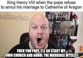 King Henry VIII when the pope refuse to annul his marriage to Catherine of Aragon imgflip.co F--- YOU POPE, I'LL GO START MY OWN CHURCH AND ANNUL THE MARRIAGE MYSELF AC