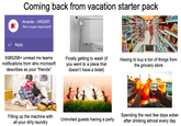 Coming back from vacation starter pack Amanda - URGENT! This is super important!! Reply 9385258+ unread ms teams notifications from who microsoft describes as your "friends" Finally getting to wash (if you went to a place that doesn't have a bidet) Having to buy a ton of things from the grocery store Filling up the machine with all your dirty laundry Uninvited guests having a party Spending the next few days sober after drinking almost every day