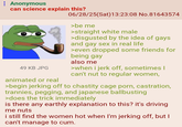 : Anonymous can science explain this? 49 KB JPG animated or real 06/28/25(Sat) 13:23:08 No.81643574 >be me >straight white male >disgusted by the idea of gays and gay sex in real life >even dropped some friends for being gay also me >when i j-------, sometimes I can't nut to regular women, >begin jerking off to chastity cage p---, castration, trannies, p------, and japanese ballbusting >does the trick immediately is there any earthly explanation to this? it's driving me nuts i still find the women hot when I'm jerking off, but I can't manage to c--.
