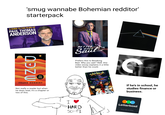 'smug wannabe Bohemian redditor' starterpack A GUIDE TO THE FILMS OF PAUL THOMAS ANDERSON MZEU HOW A MAJOR MOTION PICTURE FRANK HERBERT Not really a reader but when he does read, it's a chapter or two of this. BETTER CALL Prefers this to Breaking Bad. Why you ask? Well, this video essay explains it a little better than he could. G THE CRITERION COLLECTION If he's in school, he studies finance or business. I HARD SCI-FI Letterboxd Your life in film.