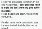 I received a marriage invitation. In the end was printed. "Your presence itself is a gift. We don't want any gifts at the marriage." I read it again and again. Was getting confused... Finally I came to the conclusion, that I am not invited. And decided not to attend.