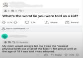 3531 What's the worst lie you were told as a kid? 3.7k BEST COMMENTS 2.1k Share Award 315 Awards My mom would always tell me I was the "easiest physical birth out of all of the kids." I felt proud until at the age of 18 I was told I was adopted. Reply 7.7k