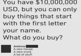 You have $10,000,000 USD, but you can only buy things that start with the first letter your name. What do you buy? Andrew A new house A new truck A lot of stuff