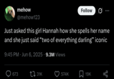 mehow @mehow123 Follow Just asked this girl Hannah how she spells her name and she just said "two of everything darling" iconic 9:45 PM Jun 6, 2025 9.3M Views • • 673 31K 574K 19K